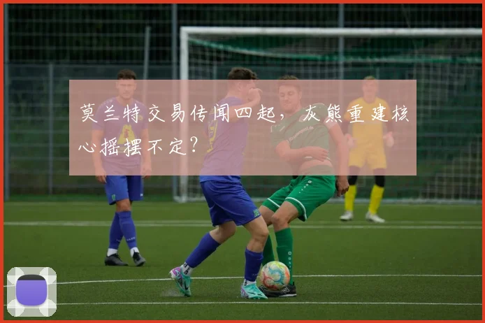 莫兰特交易传闻四起,灰熊重建核心摇摆不定?