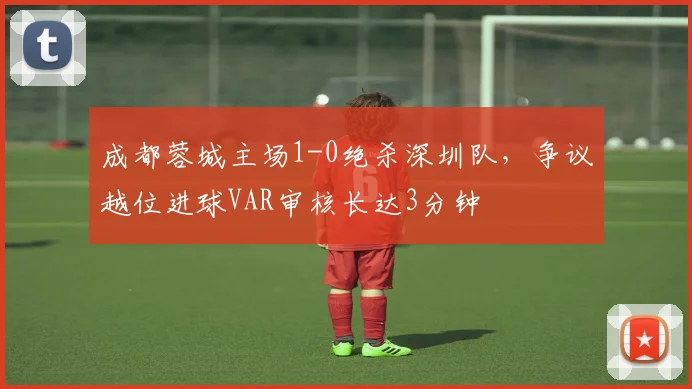 成都蓉城主场1-0绝杀深圳队，争议越位进球VAR审核长达3分钟