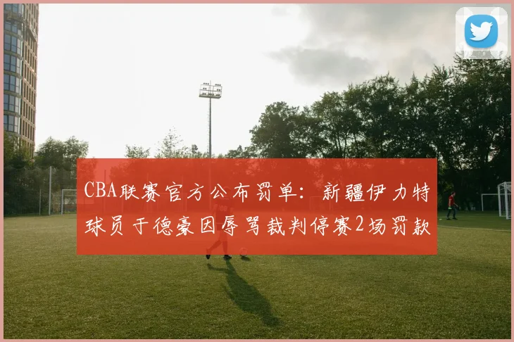 CBA联赛官方公布罚单：新疆伊力特球员于德豪因辱骂裁判停赛2场罚款10万元