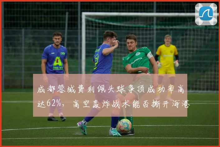 成都蓉城费利佩头球争顶成功率高达62%，高空轰炸战术能否撕开海港防线？