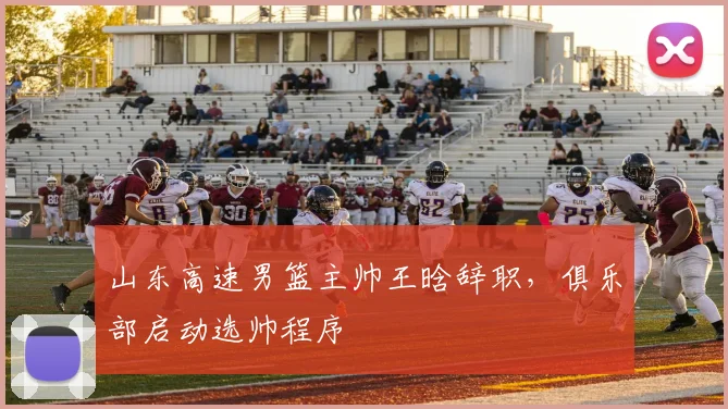山东高速男篮主帅王晗辞职,俱乐部启动选帅程序