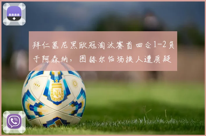 拜仁慕尼黑欧冠淘汰赛首回合1-2负于阿森纳,图赫尔临场换人遭质疑
